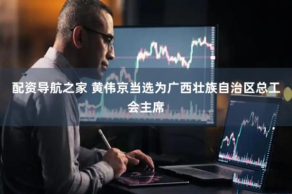 配资导航之家 黄伟京当选为广西壮族自治区总工会主席