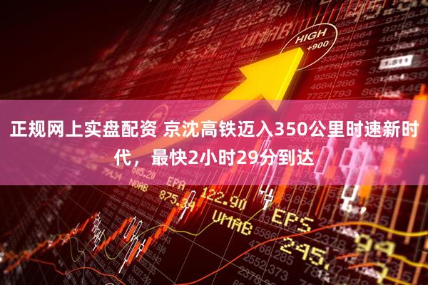 正规网上实盘配资 京沈高铁迈入350公里时速新时代，最快2小时29分到达