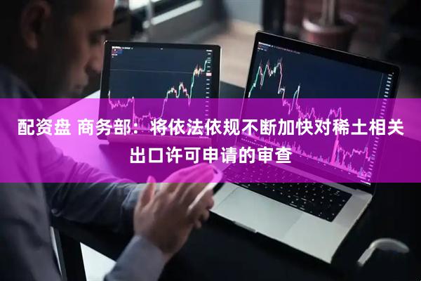 配资盘 商务部：将依法依规不断加快对稀土相关出口许可申请的审查