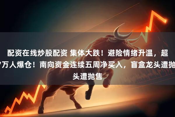 配资在线炒股配资 集体大跌！避险情绪升温，超17万人爆仓！南向资金连续五周净买入，盲盒龙头遭抛售