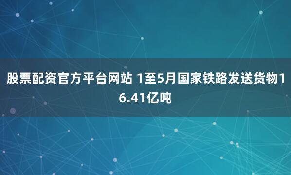 股票配资官方平台网站 1至5月国家铁路发送货物16.41亿吨