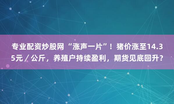 专业配资炒股网 “涨声一片”！猪价涨至14.35元／公斤，养殖户持续盈利，期货见底回升？