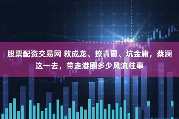 股票配资交易网 救成龙、撩青霞、坑金庸，蔡澜这一去，带走港圈多少风流往事