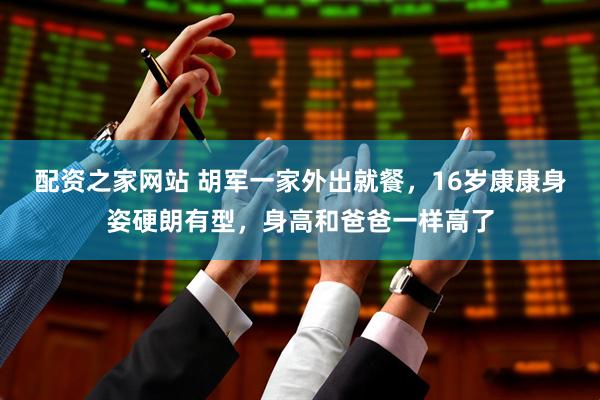 配资之家网站 胡军一家外出就餐，16岁康康身姿硬朗有型，身高和爸爸一样高了