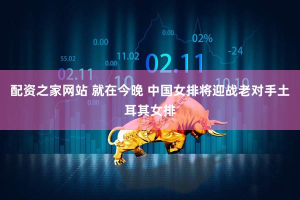 配资之家网站 就在今晚 中国女排将迎战老对手土耳其女排