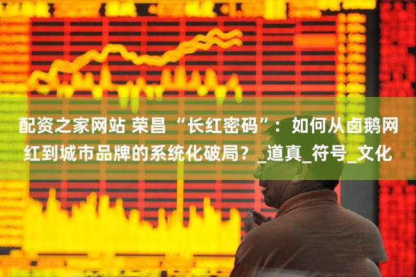配资之家网站 荣昌 “长红密码”：如何从卤鹅网红到城市品牌的系统化破局？_道真_符号_文化