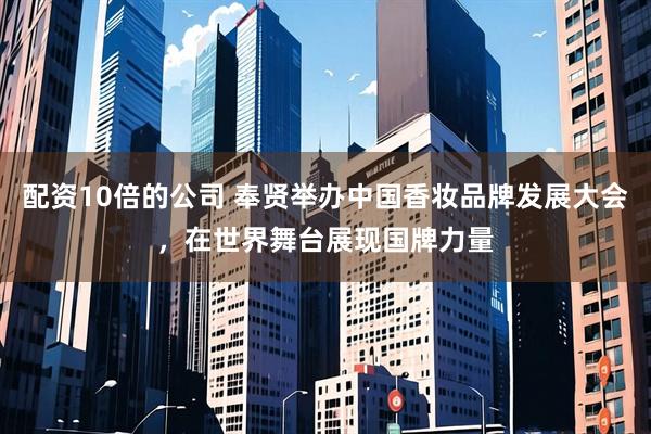 配资10倍的公司 奉贤举办中国香妆品牌发展大会，在世界舞台展现国牌力量
