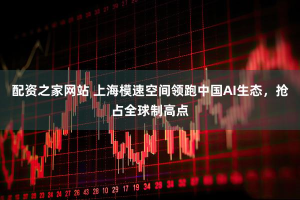 配资之家网站 上海模速空间领跑中国AI生态，抢占全球制高点