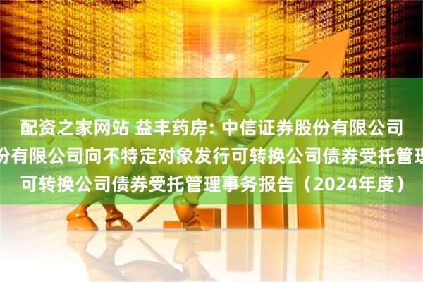 配资之家网站 益丰药房: 中信证券股份有限公司关于益丰大药房连锁股份有限公司向不特定对象发行可转换公司债券受托管理事务报告（2024年度）