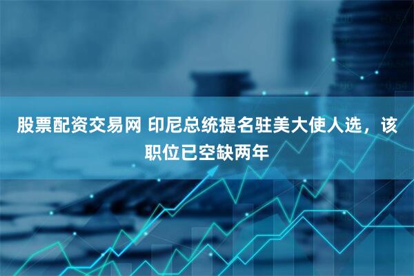 股票配资交易网 印尼总统提名驻美大使人选，该职位已空缺两年