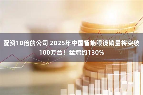 配资10倍的公司 2025年中国智能眼镜销量将突破100万台！猛增约130%