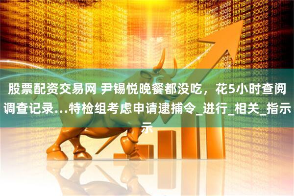 股票配资交易网 尹锡悦晚餐都没吃，花5小时查阅调查记录…特检组考虑申请逮捕令_进行_相关_指示