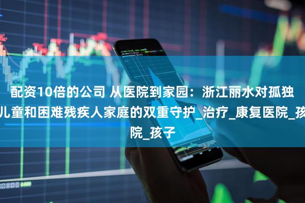 配资10倍的公司 从医院到家园：浙江丽水对孤独症儿童和困难残疾人家庭的双重守护_治疗_康复医院_孩子