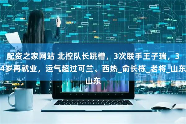 配资之家网站 北控队长跳槽，3次联手王子瑞，34岁再就业，运气超过可兰、西热_俞长栋_老将_山东