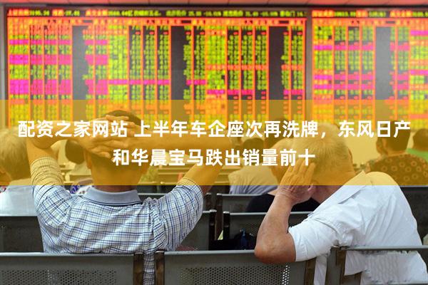 配资之家网站 上半年车企座次再洗牌，东风日产和华晨宝马跌出销量前十