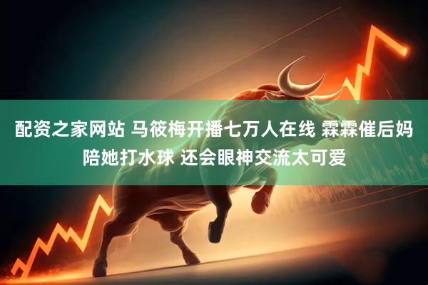 配资之家网站 马筱梅开播七万人在线 霖霖催后妈陪她打水球 还会眼神交流太可爱