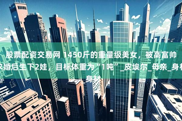 股票配资交易网 1450斤的重量级美女，被高富帅求婚后生下2娃，目标体重为“1吨”_皮埃尔_母亲_身材