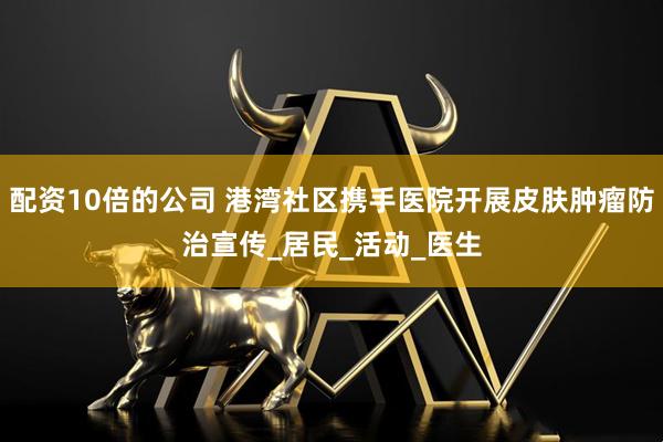 配资10倍的公司 港湾社区携手医院开展皮肤肿瘤防治宣传_居民_活动_医生