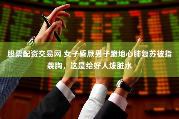 股票配资交易网 女子昏厥男子跪地心肺复苏被指袭胸，这是给好人泼脏水