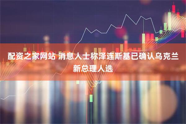 配资之家网站 消息人士称泽连斯基已确认乌克兰新总理人选