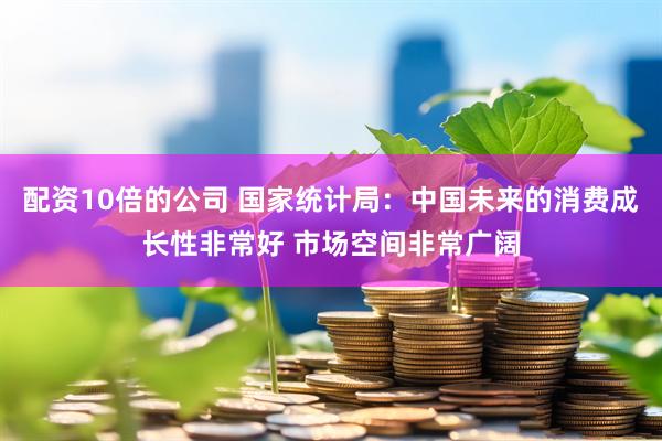 配资10倍的公司 国家统计局：中国未来的消费成长性非常好 市场空间非常广阔