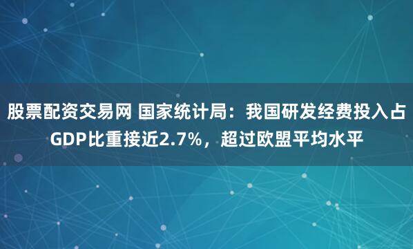 股票配资交易网 国家统计局：我国研发经费投入占GDP比重接近2.7%，超过欧盟平均水平