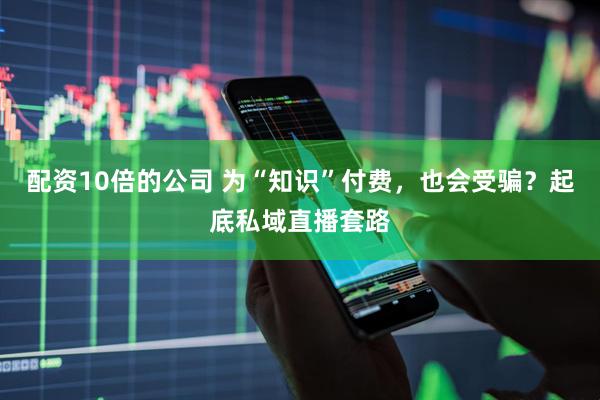 配资10倍的公司 为“知识”付费，也会受骗？起底私域直播套路