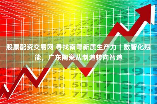 股票配资交易网 寻找南粤新质生产力｜数智化赋能，广东陶瓷从制造转向智造
