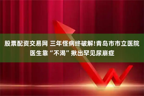 股票配资交易网 三年怪病终破解!青岛市市立医院医生靠“不渴”揪出罕见尿崩症