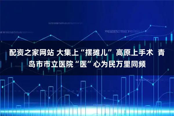 配资之家网站 大集上“摆摊儿” 高原上手术  青岛市市立医院“医”心为民万里同频