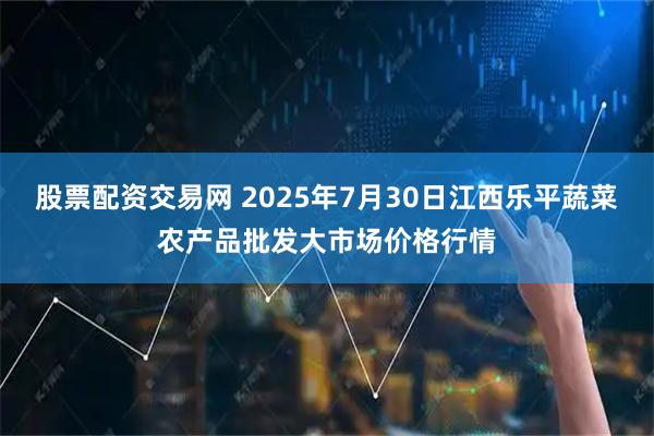 股票配资交易网 2025年7月30日江西乐平蔬菜农产品批发大市场价格行情