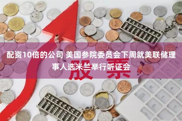 配资10倍的公司 美国参院委员会下周就美联储理事人选米兰举行听证会
