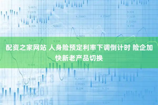配资之家网站 人身险预定利率下调倒计时 险企加快新老产品切换
