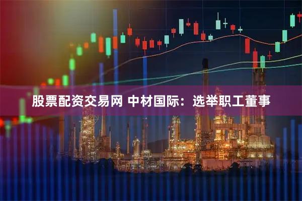 股票配资交易网 中材国际：选举职工董事
