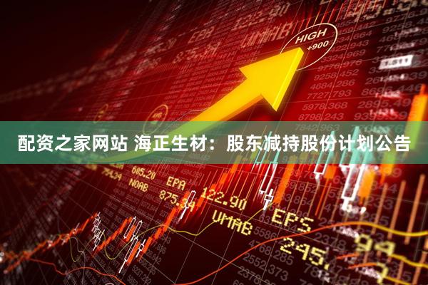 配资之家网站 海正生材：股东减持股份计划公告