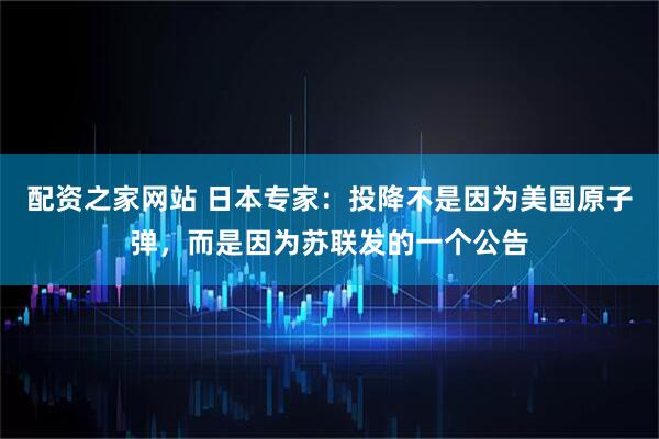 配资之家网站 日本专家：投降不是因为美国原子弹，而是因为苏联发的一个公告
