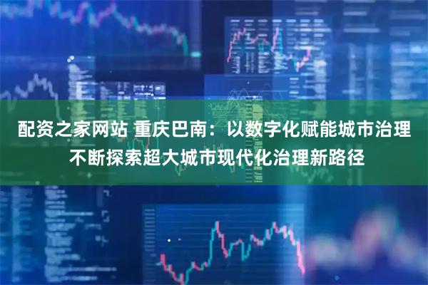 配资之家网站 重庆巴南：以数字化赋能城市治理 不断探索超大城市现代化治理新路径