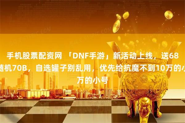 手机股票配资网 「DNF手游」新活动上线，送68件随机70B，自选罐子别乱用，优先给抗魔不到10万的小号