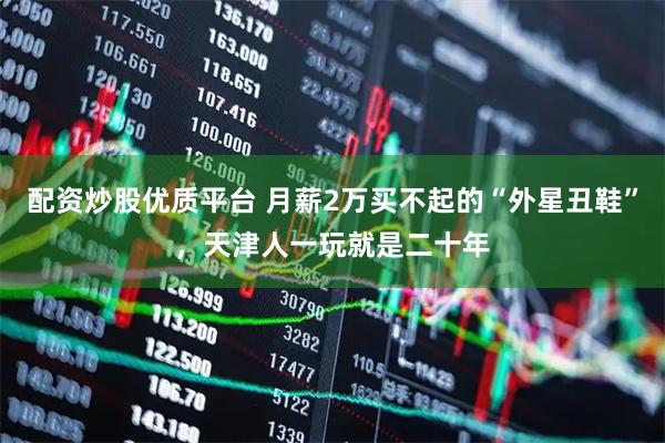 配资炒股优质平台 月薪2万买不起的“外星丑鞋”，天津人一玩就是二十年
