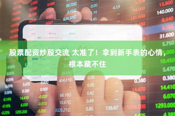 股票配资炒股交流 太准了！拿到新手表的心情，根本藏不住