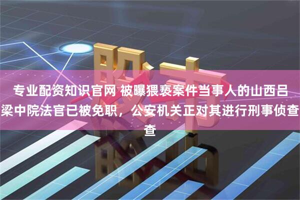 专业配资知识官网 被曝猥亵案件当事人的山西吕梁中院法官已被免职，公安机关正对其进行刑事侦查