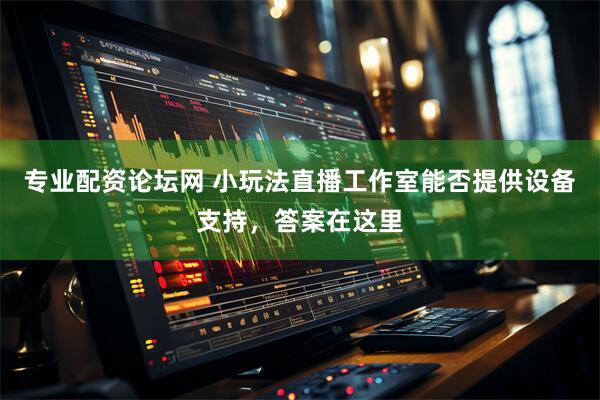 专业配资论坛网 小玩法直播工作室能否提供设备支持，答案在这里