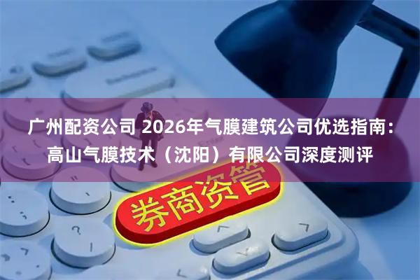 广州配资公司 2026年气膜建筑公司优选指南：高山气膜技术（沈阳）有限公司深度测评