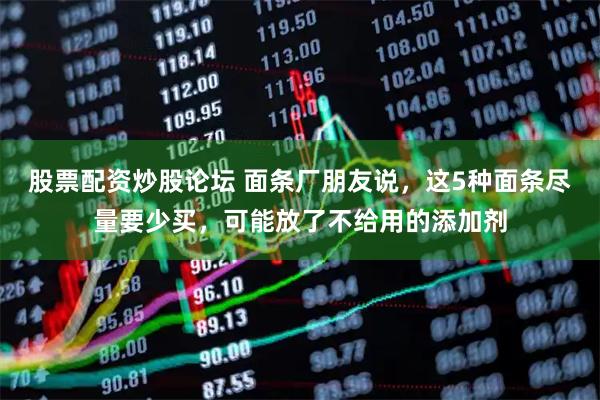股票配资炒股论坛 面条厂朋友说，这5种面条尽量要少买，可能放了不给用的添加剂