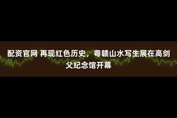 配资官网 再现红色历史，粤赣山水写生展在高剑父纪念馆开幕