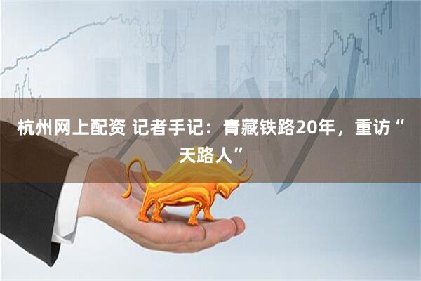 杭州网上配资 记者手记：青藏铁路20年，重访“天路人”